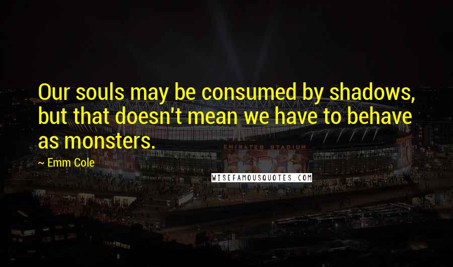 Emm Cole Quotes: Our souls may be consumed by shadows, but that doesn't mean we have to behave as monsters.