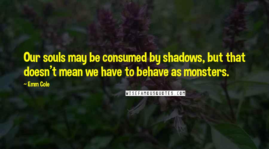 Emm Cole Quotes: Our souls may be consumed by shadows, but that doesn't mean we have to behave as monsters.