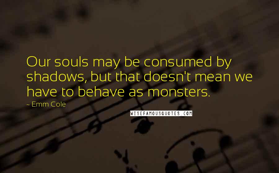 Emm Cole Quotes: Our souls may be consumed by shadows, but that doesn't mean we have to behave as monsters.