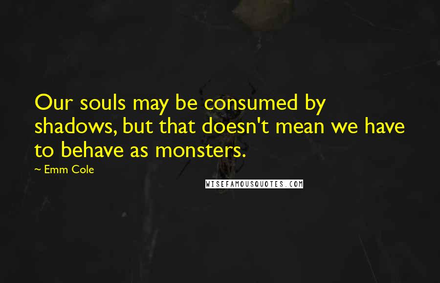 Emm Cole Quotes: Our souls may be consumed by shadows, but that doesn't mean we have to behave as monsters.