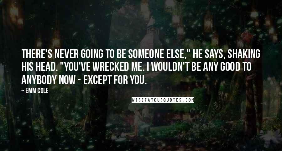 Emm Cole Quotes: There's never going to be someone else," he says, shaking his head. "You've wrecked me. I wouldn't be any good to anybody now - except for you.