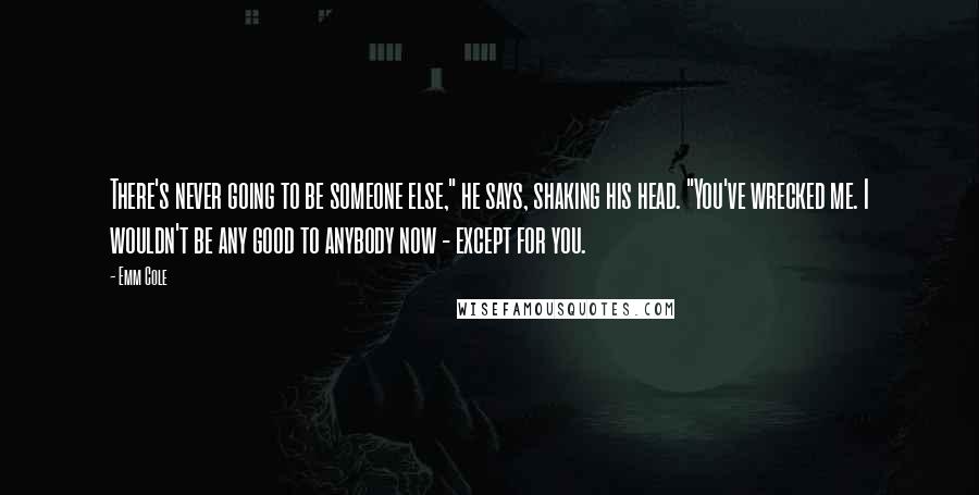 Emm Cole Quotes: There's never going to be someone else," he says, shaking his head. "You've wrecked me. I wouldn't be any good to anybody now - except for you.