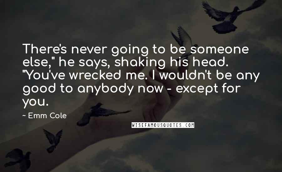 Emm Cole Quotes: There's never going to be someone else," he says, shaking his head. "You've wrecked me. I wouldn't be any good to anybody now - except for you.