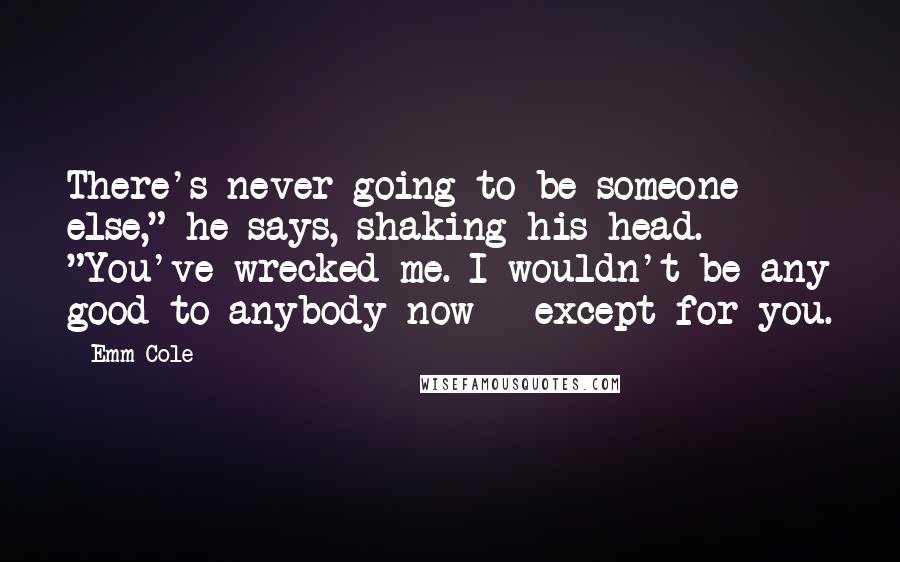 Emm Cole Quotes: There's never going to be someone else," he says, shaking his head. "You've wrecked me. I wouldn't be any good to anybody now - except for you.