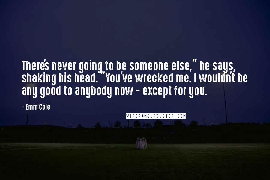 Emm Cole Quotes: There's never going to be someone else," he says, shaking his head. "You've wrecked me. I wouldn't be any good to anybody now - except for you.