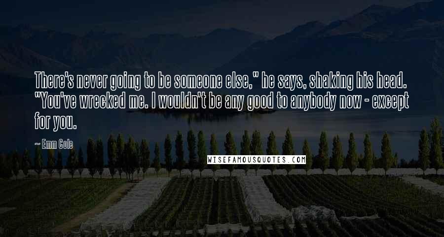 Emm Cole Quotes: There's never going to be someone else," he says, shaking his head. "You've wrecked me. I wouldn't be any good to anybody now - except for you.