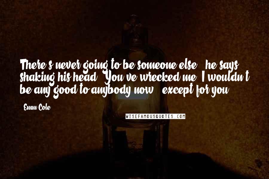 Emm Cole Quotes: There's never going to be someone else," he says, shaking his head. "You've wrecked me. I wouldn't be any good to anybody now - except for you.