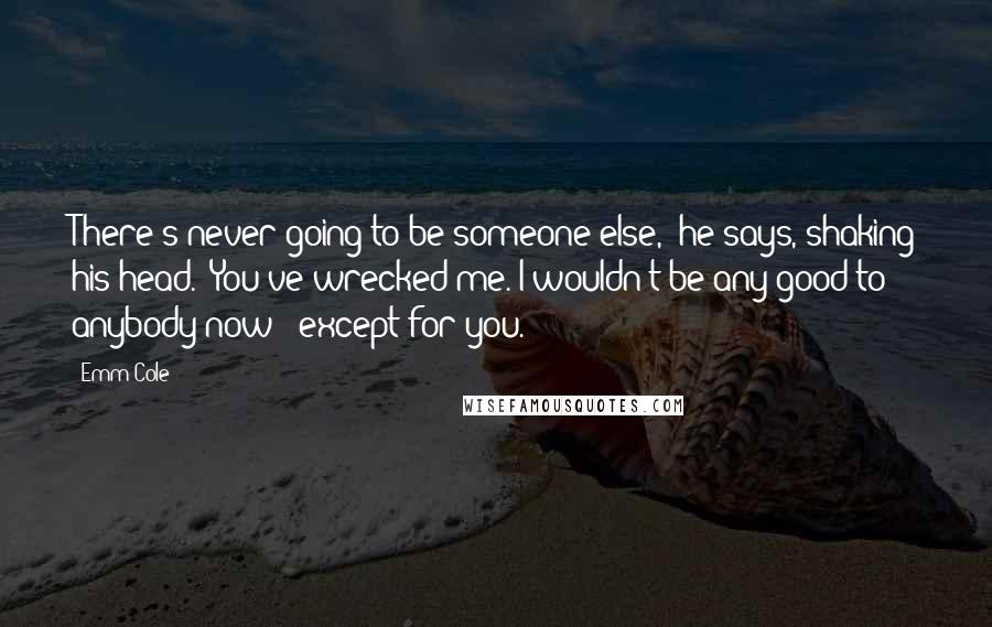 Emm Cole Quotes: There's never going to be someone else," he says, shaking his head. "You've wrecked me. I wouldn't be any good to anybody now - except for you.