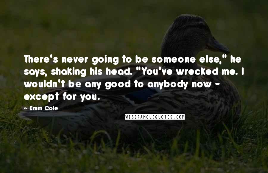 Emm Cole Quotes: There's never going to be someone else," he says, shaking his head. "You've wrecked me. I wouldn't be any good to anybody now - except for you.