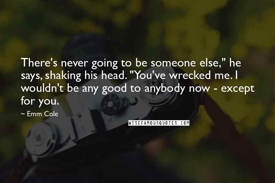 Emm Cole Quotes: There's never going to be someone else," he says, shaking his head. "You've wrecked me. I wouldn't be any good to anybody now - except for you.