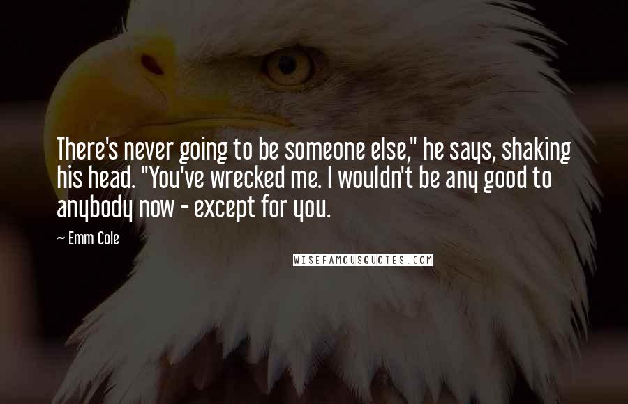 Emm Cole Quotes: There's never going to be someone else," he says, shaking his head. "You've wrecked me. I wouldn't be any good to anybody now - except for you.