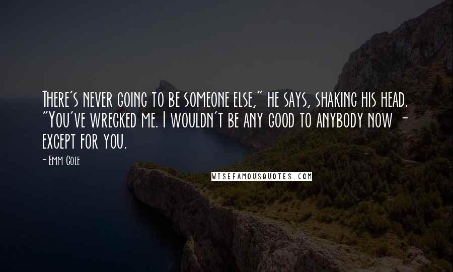 Emm Cole Quotes: There's never going to be someone else," he says, shaking his head. "You've wrecked me. I wouldn't be any good to anybody now - except for you.