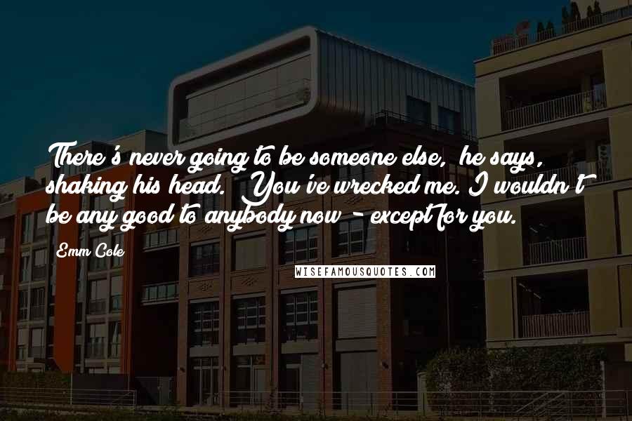 Emm Cole Quotes: There's never going to be someone else," he says, shaking his head. "You've wrecked me. I wouldn't be any good to anybody now - except for you.