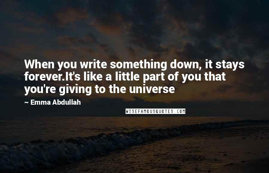 Emma Abdullah Quotes: When you write something down, it stays forever.It's like a little part of you that you're giving to the universe