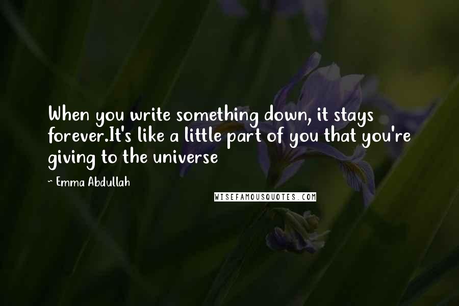 Emma Abdullah Quotes: When you write something down, it stays forever.It's like a little part of you that you're giving to the universe