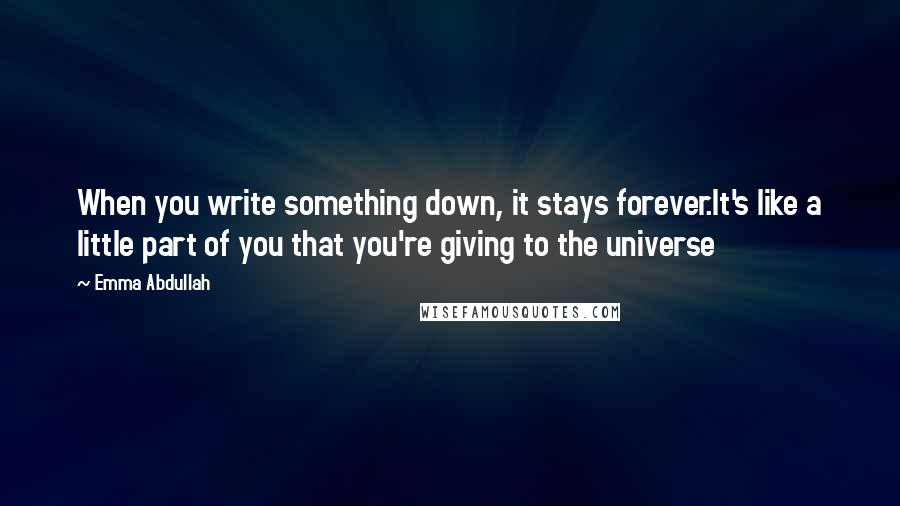 Emma Abdullah Quotes: When you write something down, it stays forever.It's like a little part of you that you're giving to the universe