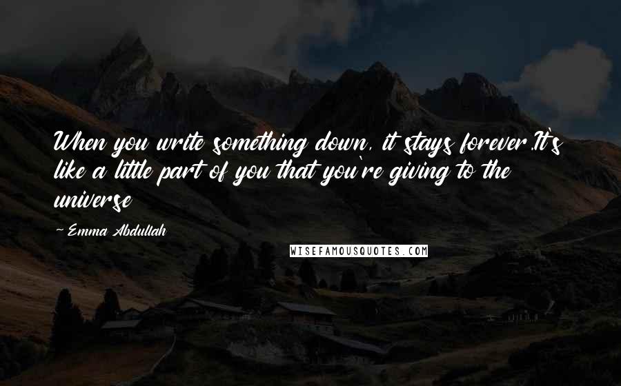 Emma Abdullah Quotes: When you write something down, it stays forever.It's like a little part of you that you're giving to the universe