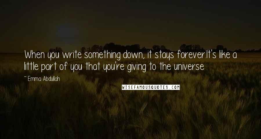 Emma Abdullah Quotes: When you write something down, it stays forever.It's like a little part of you that you're giving to the universe