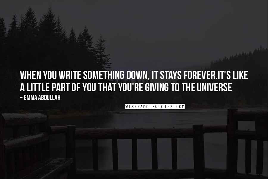 Emma Abdullah Quotes: When you write something down, it stays forever.It's like a little part of you that you're giving to the universe