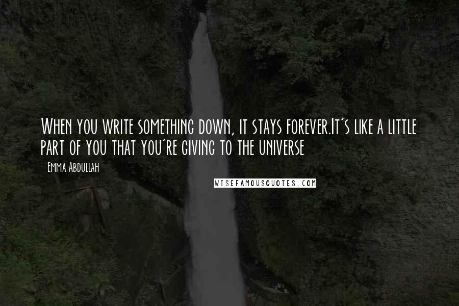 Emma Abdullah Quotes: When you write something down, it stays forever.It's like a little part of you that you're giving to the universe