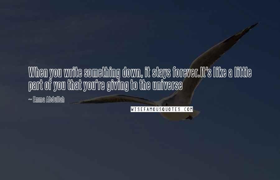 Emma Abdullah Quotes: When you write something down, it stays forever.It's like a little part of you that you're giving to the universe