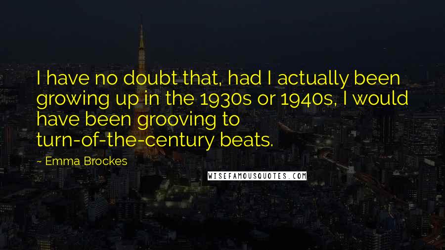 Emma Brockes Quotes: I have no doubt that, had I actually been growing up in the 1930s or 1940s, I would have been grooving to turn-of-the-century beats.