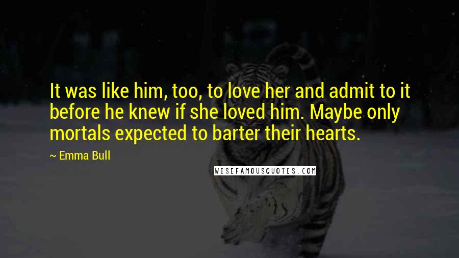 Emma Bull Quotes: It was like him, too, to love her and admit to it before he knew if she loved him. Maybe only mortals expected to barter their hearts.