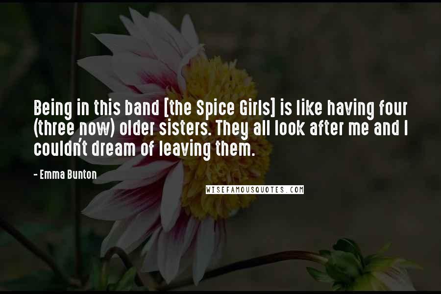 Emma Bunton Quotes: Being in this band [the Spice Girls] is like having four (three now) older sisters. They all look after me and I couldn't dream of leaving them.