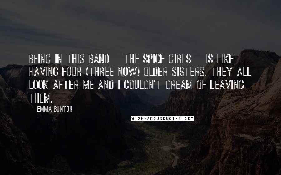 Emma Bunton Quotes: Being in this band [the Spice Girls] is like having four (three now) older sisters. They all look after me and I couldn't dream of leaving them.