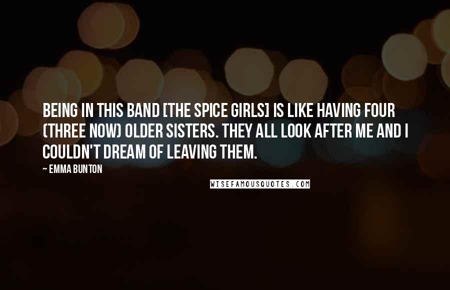 Emma Bunton Quotes: Being in this band [the Spice Girls] is like having four (three now) older sisters. They all look after me and I couldn't dream of leaving them.