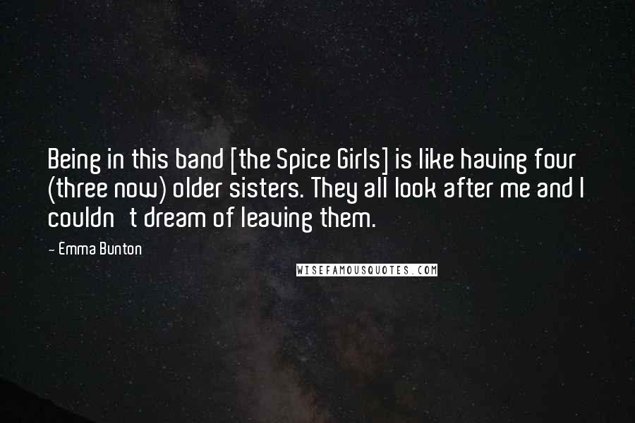 Emma Bunton Quotes: Being in this band [the Spice Girls] is like having four (three now) older sisters. They all look after me and I couldn't dream of leaving them.