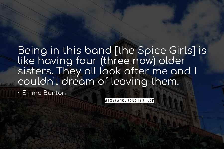 Emma Bunton Quotes: Being in this band [the Spice Girls] is like having four (three now) older sisters. They all look after me and I couldn't dream of leaving them.