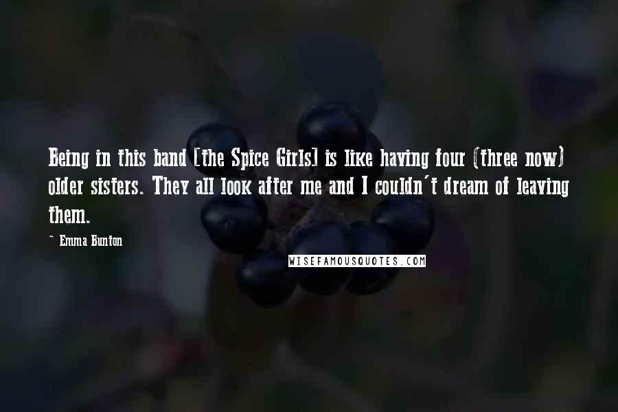 Emma Bunton Quotes: Being in this band [the Spice Girls] is like having four (three now) older sisters. They all look after me and I couldn't dream of leaving them.