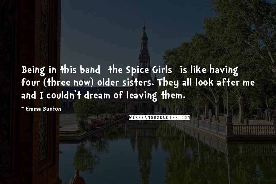 Emma Bunton Quotes: Being in this band [the Spice Girls] is like having four (three now) older sisters. They all look after me and I couldn't dream of leaving them.