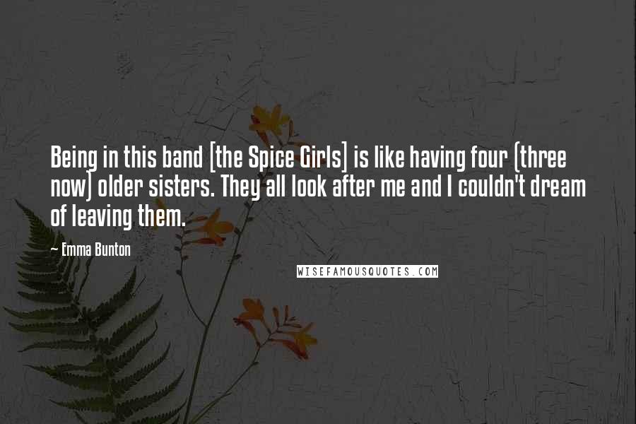 Emma Bunton Quotes: Being in this band [the Spice Girls] is like having four (three now) older sisters. They all look after me and I couldn't dream of leaving them.