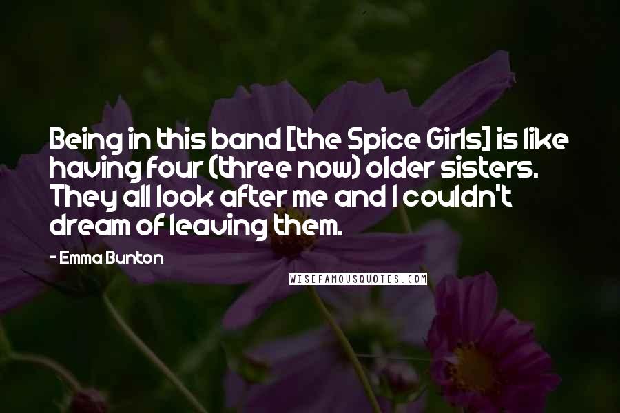 Emma Bunton Quotes: Being in this band [the Spice Girls] is like having four (three now) older sisters. They all look after me and I couldn't dream of leaving them.