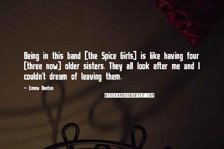 Emma Bunton Quotes: Being in this band [the Spice Girls] is like having four (three now) older sisters. They all look after me and I couldn't dream of leaving them.