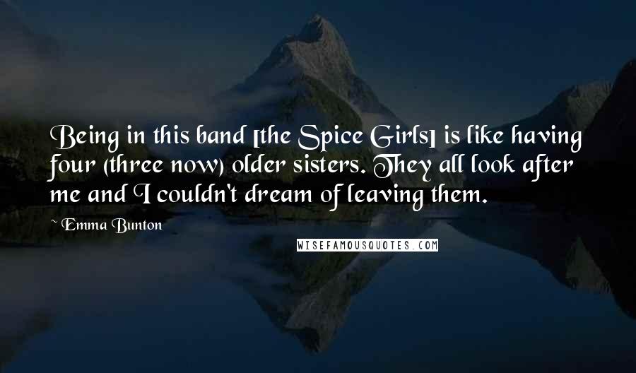 Emma Bunton Quotes: Being in this band [the Spice Girls] is like having four (three now) older sisters. They all look after me and I couldn't dream of leaving them.