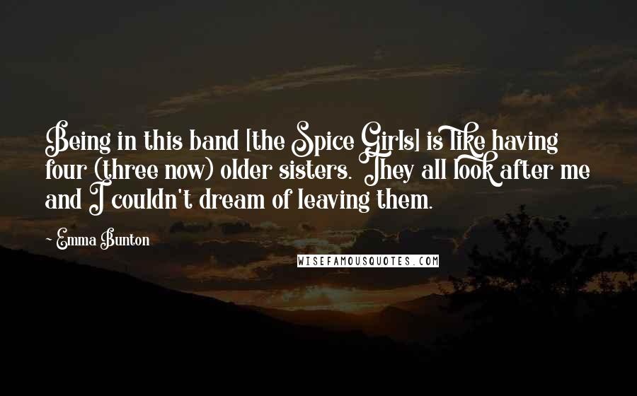 Emma Bunton Quotes: Being in this band [the Spice Girls] is like having four (three now) older sisters. They all look after me and I couldn't dream of leaving them.