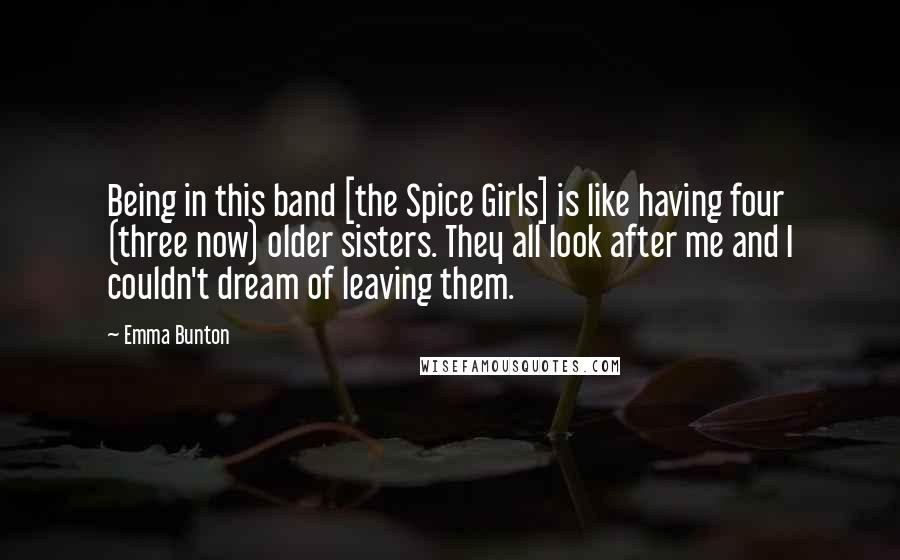 Emma Bunton Quotes: Being in this band [the Spice Girls] is like having four (three now) older sisters. They all look after me and I couldn't dream of leaving them.