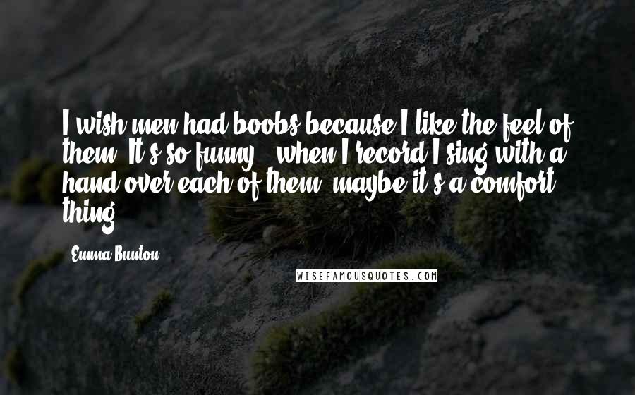 Emma Bunton Quotes: I wish men had boobs because I like the feel of them. It's so funny - when I record I sing with a hand over each of them, maybe it's a comfort thing.