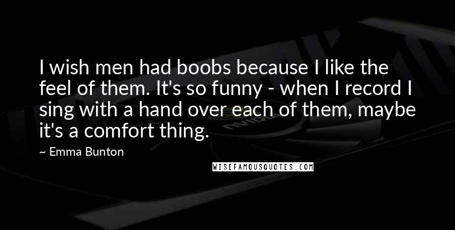 Emma Bunton Quotes: I wish men had boobs because I like the feel of them. It's so funny - when I record I sing with a hand over each of them, maybe it's a comfort thing.