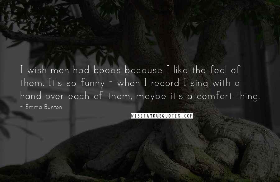 Emma Bunton Quotes: I wish men had boobs because I like the feel of them. It's so funny - when I record I sing with a hand over each of them, maybe it's a comfort thing.