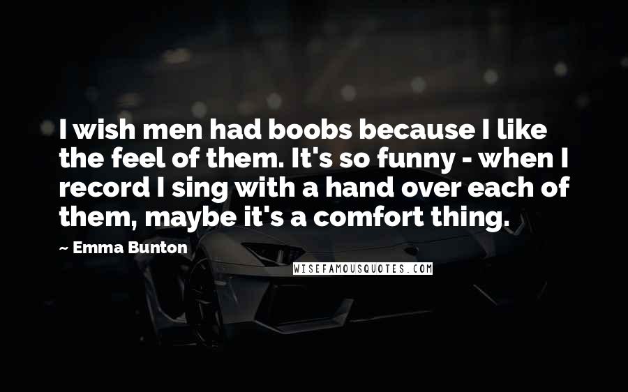 Emma Bunton Quotes: I wish men had boobs because I like the feel of them. It's so funny - when I record I sing with a hand over each of them, maybe it's a comfort thing.