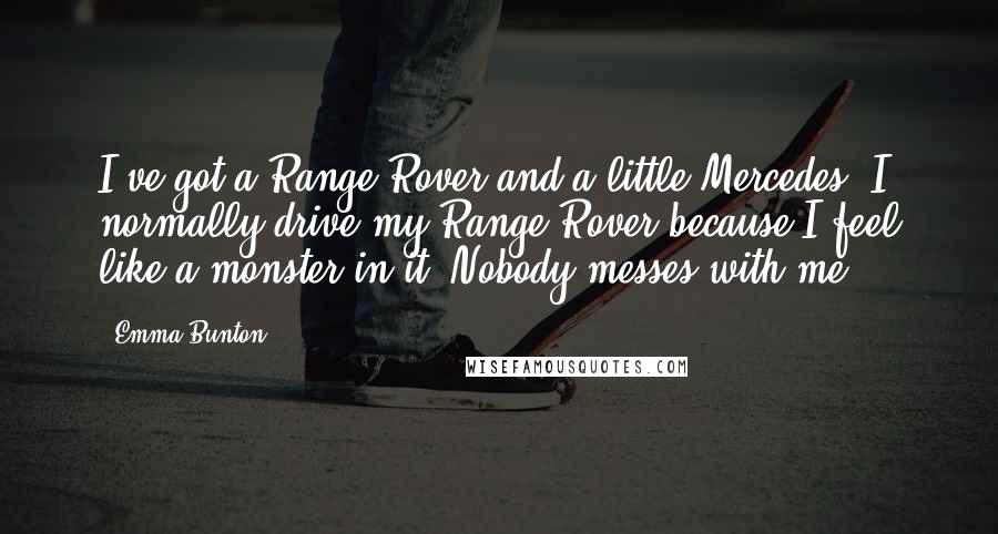 Emma Bunton Quotes: I've got a Range Rover and a little Mercedes. I normally drive my Range Rover because I feel like a monster in it. Nobody messes with me.