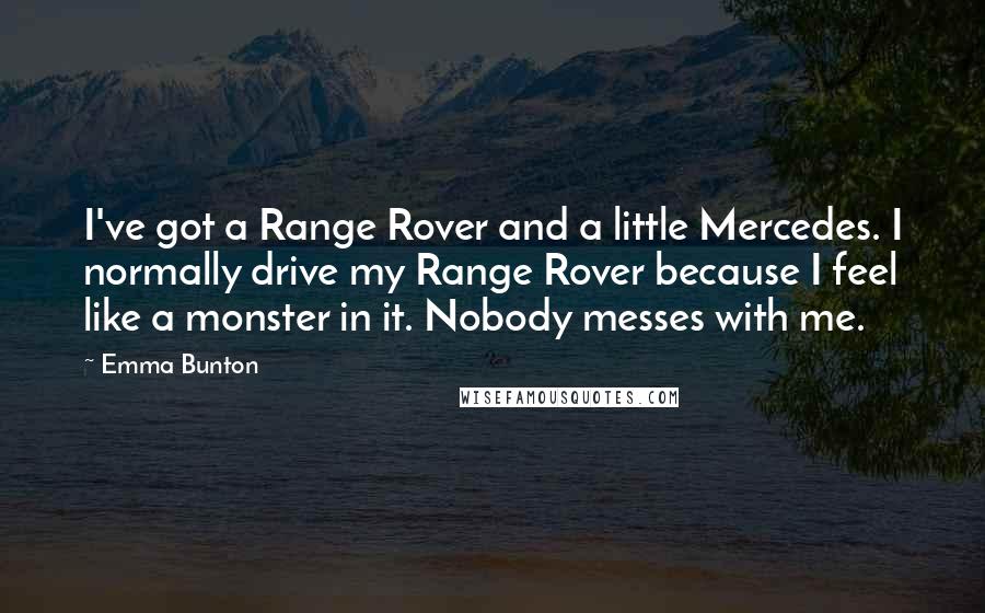 Emma Bunton Quotes: I've got a Range Rover and a little Mercedes. I normally drive my Range Rover because I feel like a monster in it. Nobody messes with me.