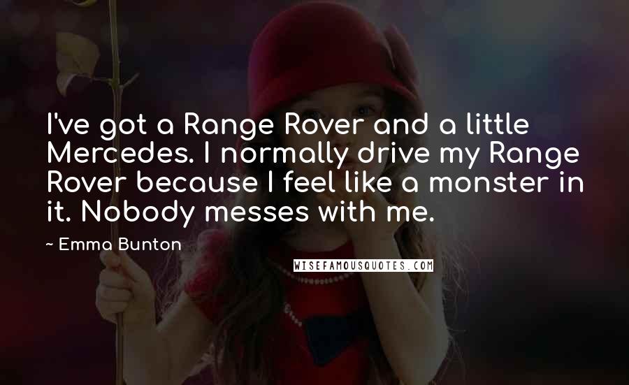 Emma Bunton Quotes: I've got a Range Rover and a little Mercedes. I normally drive my Range Rover because I feel like a monster in it. Nobody messes with me.