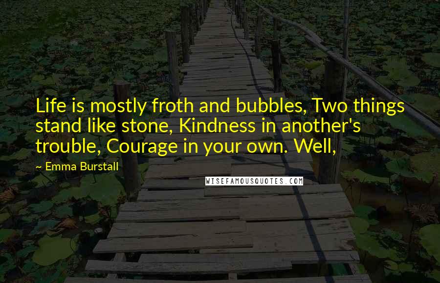 Emma Burstall Quotes: Life is mostly froth and bubbles, Two things stand like stone, Kindness in another's trouble, Courage in your own. Well,