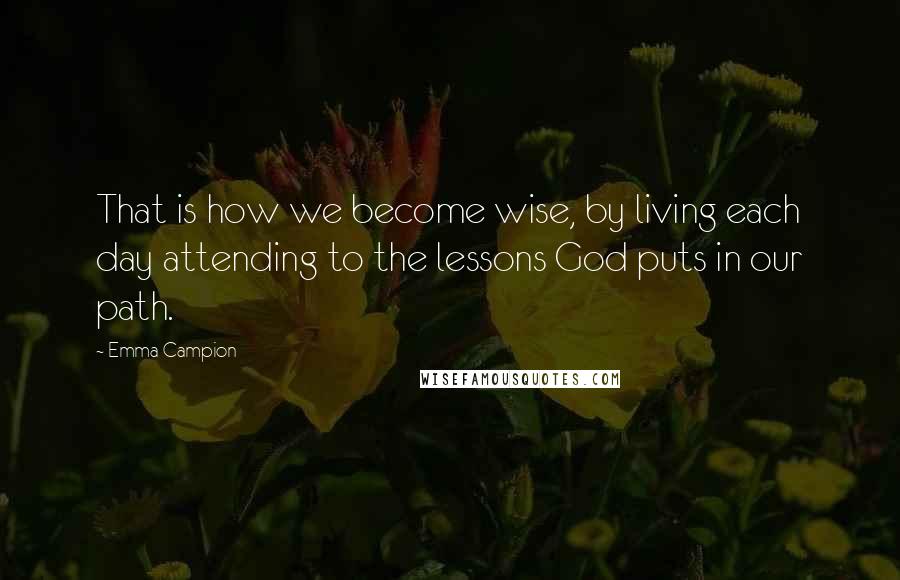 Emma Campion Quotes: That is how we become wise, by living each day attending to the lessons God puts in our path.