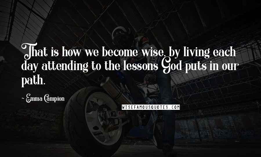 Emma Campion Quotes: That is how we become wise, by living each day attending to the lessons God puts in our path.